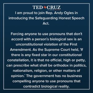 Ted Cruz Instagram - I’m proud to team up with @repandyogles to introduce the Safeguarding Free Speech Act.

The legislation would prohibit federal agencies from forcing an employee or contractor to use personal pronouns that contradict an individual’s biological sex.