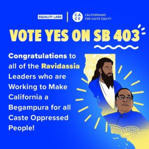 Thenmozhi Soundararajan Instagram - Today, California chose to lead the nation in caste equity by advancing SB 403. With a 34-1 vote, the California Senate passed SB 403–the landmark bill that would ban caste-based discrimination. With California’s historic win on the forefront of our minds, we want to take some time to extend our gratitude to the caste abolitionist civil rights leaders who continue to inform our caste equity organizing efforts. 

Equality Labs and Californians for Caste Equity express special thanks to the courageous and indomitable Sri Guru Ravidass Sabhas that represent thousands of Dalits across the state! This includes Sri Guru Ravidassia Sabhas of Yuba city, Fresno, Rio Linda, Union City/Bay Area, Salma, and Pittsburgh. While caste may be a global oppression, groups like these are part of a globalized resistance, working toward Begumpura - "land without sorrow", a casteless, classless society, in every corner of the world. We are unstoppable and cannot wait to take on the Assembly to ensure California bans caste discrimination for all!

B.R. Ambedkar, and Guru Ravidas—we follow your collective visions of freedom and carry your work into our active movement for caste equity.

#yestocasteequity #yesonsb403