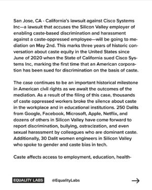 Thenmozhi Soundararajan Instagram - The State of California’s lawsuit against Cisco Systems Inc will be going to mediation on May 2nd. The lawsuit accuses the Silicon Valley tech giant of permitting caste-based discrimination and creating a hostile workplace for a Dalit employee. 

In June of 2020, California sued Cisco for caste discrimination—marking the first time that an American corporation has been sued for discrimination on the basis of caste and sparking three years of historic conversation about caste equity in the United States. 

Read more at the link in bio.