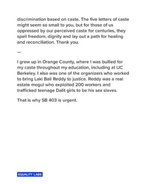 Thenmozhi Soundararajan Instagram - Today is a historic day for caste equity! Follow the link in our bio to read @dalitdiva’s testimony today before the California State Senate in support of the landmark bill SB 403. The time to eliminate caste discrimination in the state of California is now! 

“We speak for the employees who have raised this issue to HR and who were turned away at companies like Google and Cisco, because they were told caste is not covered.
We speak for our children who want to be free from caste.
And most importantly we speak for ourselves, as we want to heal from the trauma of caste. But we cannot heal if we do not have a remedy for this discrimination.
And though we have faced violence and bigotry, we meet our opponents with love and empathy for we only want to make California safer for all its residents, including them.”