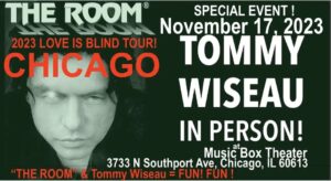 Tommy Wiseau Instagram - Today's words:..arrogance?..beauty?..Love you all, tW

CHICAGO !!! I'LL SEE YOU IN 4 DAYS !!! LIVE FOR Q&A IN PERSON !!! Q&A FOR EVERY SCREENING !!! LETS CREATE EXTRAORDINARY ELECTRICITY TOGETHER !!!

Chicago 
"The Room" Nov. 17
"Big Shark"Nov. 18 

Google: Music Box Tommy Wiseau in person
