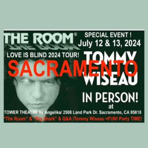 Tommy Wiseau Instagram - SACRAMENTO !!! YESTERDAY WAS FUN !!! I'LL SEE YOU LAST DAY IN PERSON  TODAY !!! PHOTOS   Q&A BEFORE ALL SCREENINGS !!! LETS GET LOST IN MAGNIFICENCE !!!😎🌹🏈🦈🐶

BIG SHARK 10pm   Q&A (before Screening   Pictures) July 13
Go to TheRoomMovie . Com website, scroll down to SACRAMENTO, click THE TOWER THEATER, scroll down to "See More" and click, look for BIG SHARK July 12

THE ROOM 6pm and 8pm   Q&A (before Screening   Pictures) July 13
Go to TheRoomMovie . Com website, scroll down to SACRAMENTO, click THE TOWER THEATER, scroll down to "See More" and click, look for THE ROOM July 12

_________

Dallas IN PERSON
BIG SHARK   Q&A August 17
Go to TheRoomMovie . Com website, scroll down to DALLAS under BIG SHARK, and click ANGELIKA FILM CENTER

THE ROOM   Q&A August 16, 17
Go to TheRoomMovie . Com website, scroll down to DALLAS under THE ROOM, and click ANGELIKA FILM CENTER