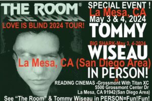 Tommy Wiseau Instagram - SAN DIEGO !!! 16 DAY COUTDOWN !!! COME SEE THE ROOM & OR BIG SHARK, AND JOIN ME LIVE IN PERSON FOR Q&A !!!

San Diego (La Mesa)
THE ROOM   Q&A May 3,4
Go to theroomMovie website: go to San Diego and click on Reading Cinemas La Mesa , scroll down to ADVANCE TICKETS and click , and click on THE ROOM

BIG SHARK   Q&A May 3,4
Go to theroomMovie website: go to San Diego and click on Reading Cinemas La Mesa , scroll down to ADVANCE TICKETS and click , and click on THE ROOM

-----------

TOMMY IN PERSON / San Francisco / The Balboa Theatre /
May 31 & June 1, 2024 
BalboaMovies website

 Or type in Google: Balboa Tommy in person
