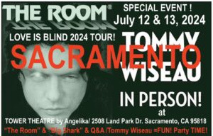Tommy Wiseau Instagram - Today's words:..occasionally ?.. trudge?..Love you all, tW

SACRAMENTO !!! MY FIRST TIME AT TOWER😎

BIG SHARK   Q&A   Pictures July 12, 13
Go to TheRoomMovie . Com website, scroll down to SACRAMENTO, click THE TOWER THEATER, scroll down to "See More" and click, look for BIG SHARK July 12

THE ROOM   Q&A   Pictures July 12, 13
Go to TheRoomMovie . Com website, scroll down to SACRAMENTO, click THE TOWER THEATER, scroll down to "See More" and click, look for THE ROOM July 12

_________

Dallas IN PERSON
BIG SHARK   Q&A August 17
Go to TheRoomMovie . Com website, scroll down to DALLAS under BIG SHARK, and click ANGELIKA FILM CENTER

THE ROOM   Q&A August 16, 17
Go to TheRoomMovie . Com website, scroll down to DALLAS under THE ROOM, and click ANGELIKA FILM CENTER