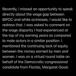 Tyne Daly Instagram - Recently, I missed an opportunity to speak directly about the wage gap between BIPOC and white actresses, I would like to redress that. I was asked to comment on the wage disparity I had experienced at the top of my earning years as compared to male actors in a similar position. I mentioned the continuing lack of equity between the money earned by men and women. I was on a virtual round table on behalf of the Democratic congressional candidate from Florida, Margaret Good.

I wish I had also spoken about the difference between the earning power of actresses of color and white ones. This topic cannot be stated and restated enough if we are to correct this injustice. I regret not making this point in support of the talented women whose opportunities and compensation still come last in our society. Women, all women, need to advocate for each other. I can do better.

Thank you,
Tyne Daly