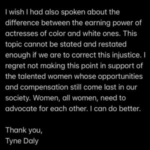 Tyne Daly Instagram - Recently, I missed an opportunity to speak directly about the wage gap between BIPOC and white actresses, I would like to redress that. I was asked to comment on the wage disparity I had experienced at the top of my earning years as compared to male actors in a similar position. I mentioned the continuing lack of equity between the money earned by men and women. I was on a virtual round table on behalf of the Democratic congressional candidate from Florida, Margaret Good.

I wish I had also spoken about the difference between the earning power of actresses of color and white ones. This topic cannot be stated and restated enough if we are to correct this injustice. I regret not making this point in support of the talented women whose opportunities and compensation still come last in our society. Women, all women, need to advocate for each other. I can do better.

Thank you,
Tyne Daly