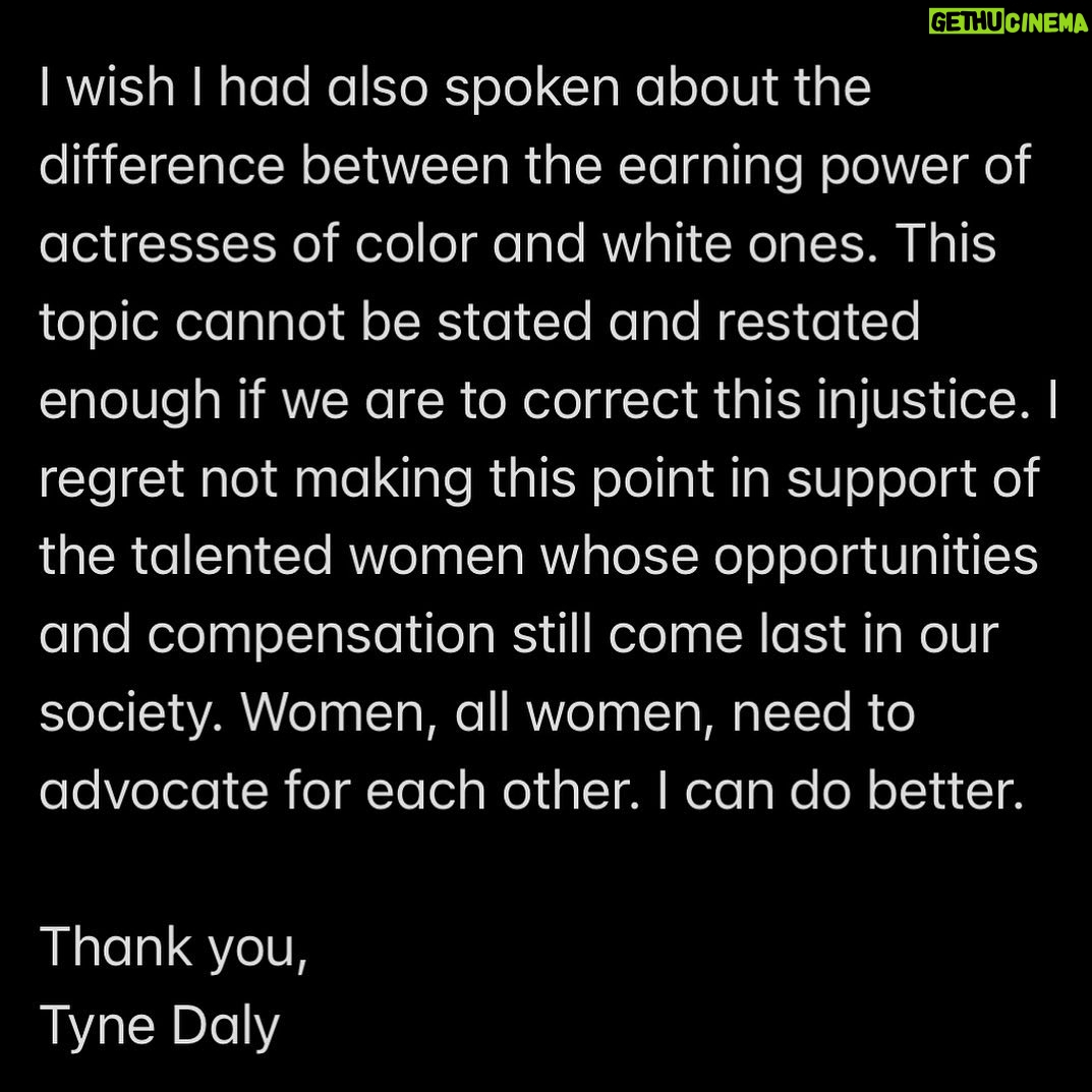 Tyne Daly - 1.5K Likes - Recently, I missed an opportunity to speak directly about the wage gap between BIPOC and white actresses, I would like to redress that. I was asked to comment on the wage disparity I had experienced at the top of my earning years as compared to male actors in a similar position. I mentioned the continuing lack of equity between the money earned by men and women. I was on a virtual round table on behalf of the Democratic congressional candidate from Florida, Margaret Good.
I wish I had also spoken about the difference between the earning power of actresses of color and white ones. This topic cannot be stated and restated enough if we are to correct this injustice. I regret not making this point in support of the talented women whose opportunities and compensation still come last in our society. Women, all women, need to advocate for each other. I can do better.
Thank you,
Tyne Daly