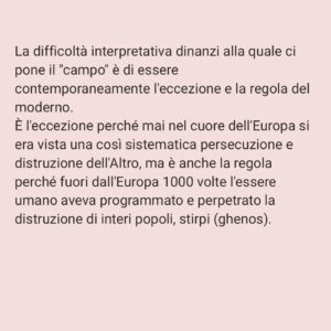 Viola Carofalo Instagram - L'Olocausto è stato l'eccezione o la regola? 

1)      Partiamo da un’affermazione che abbiamo letto tante volte: Hitler era un pazzo.
Perché questa affermazione è sbagliata e pericolosa e che cosa ha a che fare con l'analisi della situazione attuale?
Adesso abbiamo sentito dire che quello che è accaduto durante il nazionalsocialismo è il prodotto di menti malate. Ma basta una riflessione un po’ più approfondita e attenta per capire che se tanti hanno compiuto atti tremendi e criminali, se tanti hanno assistito in silenzio, questo non può essere attribuibile a una sorta di "follia di massa", piuttosto a una condizione storica e sociale che si è preparata nel tempo e che è sfociata nell'orrore dei campi di sterminio e delle persecuzioni razziali.
Non sono i “mostri”, i “deviati”, i “malati” ad aver prodotto ciò che conosciamo, ma persone ordinarie. Proprio questo è l'aspetto che ci fa più paura del nazionalsocialismo (e che dovrebbe continuare a farci paura ancora adesso) non la sua straordinarietà. 

2)      Parlando dell'”Olocausto” Giorgio Agamben sottolinea quanto questo termine sia di fatto inappropriato: esso riguarda infatti l'eccezionalità del sacrificio, non l'ordinarietà e la banalità di uno sterminio tecnico e pianificato - le camere a gas come industria della morte.
Non c'è soltanto questo, Agamben, senza sminuire in alcun modo la tragicità di quanto si è consumato ad Auschwitz, sottolinea che il campo, nella sua forma più visibile ed estrema, il campo di sterminio, è il modello su cui si plasma l'intera modernità occidentale. 
Il campo è stato sperimentato nelle colonie, la gerarchizzazione dell'umano su cui si basa il razzismo di colonizzazione e di sterminio è un principio che è stato ripetutamente applicato, che ha strutturato il nostro modo di vedere e di sentire l'Altro.

"Chiamando martiri le vittime del nazismo mistifichiamo il loro destino" (B. Bettelheim, Sopravvivere, p. 93) 

"La dottrina del martirio nasce per giustificare lo scandalo di una morte insensata" (G. Agamben,  Mezzi senza fine, p. 25) 

"Io uso questo termine Olocausto mal volentieri... Filologicamente è sbagliato" (P. Levi,  Conversazioni e interviste,
[Continua nei commenti]