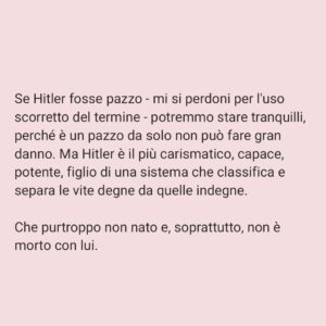 Viola Carofalo Instagram - L'Olocausto è stato l'eccezione o la regola? 

1)      Partiamo da un’affermazione che abbiamo letto tante volte: Hitler era un pazzo.
Perché questa affermazione è sbagliata e pericolosa e che cosa ha a che fare con l'analisi della situazione attuale?
Adesso abbiamo sentito dire che quello che è accaduto durante il nazionalsocialismo è il prodotto di menti malate. Ma basta una riflessione un po’ più approfondita e attenta per capire che se tanti hanno compiuto atti tremendi e criminali, se tanti hanno assistito in silenzio, questo non può essere attribuibile a una sorta di "follia di massa", piuttosto a una condizione storica e sociale che si è preparata nel tempo e che è sfociata nell'orrore dei campi di sterminio e delle persecuzioni razziali.
Non sono i “mostri”, i “deviati”, i “malati” ad aver prodotto ciò che conosciamo, ma persone ordinarie. Proprio questo è l'aspetto che ci fa più paura del nazionalsocialismo (e che dovrebbe continuare a farci paura ancora adesso) non la sua straordinarietà. 

2)      Parlando dell'”Olocausto” Giorgio Agamben sottolinea quanto questo termine sia di fatto inappropriato: esso riguarda infatti l'eccezionalità del sacrificio, non l'ordinarietà e la banalità di uno sterminio tecnico e pianificato - le camere a gas come industria della morte.
Non c'è soltanto questo, Agamben, senza sminuire in alcun modo la tragicità di quanto si è consumato ad Auschwitz, sottolinea che il campo, nella sua forma più visibile ed estrema, il campo di sterminio, è il modello su cui si plasma l'intera modernità occidentale. 
Il campo è stato sperimentato nelle colonie, la gerarchizzazione dell'umano su cui si basa il razzismo di colonizzazione e di sterminio è un principio che è stato ripetutamente applicato, che ha strutturato il nostro modo di vedere e di sentire l'Altro.

"Chiamando martiri le vittime del nazismo mistifichiamo il loro destino" (B. Bettelheim, Sopravvivere, p. 93) 

"La dottrina del martirio nasce per giustificare lo scandalo di una morte insensata" (G. Agamben,  Mezzi senza fine, p. 25) 

"Io uso questo termine Olocausto mal volentieri... Filologicamente è sbagliato" (P. Levi,  Conversazioni e interviste,
[Continua nei commenti]