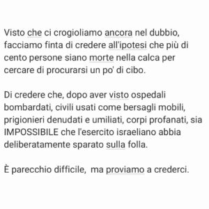 Viola Carofalo Instagram - Facciamo un esercizio di immaginazione.

Avete letto i titoli dei giornali oggi? Nemmeno dopo la strage di ieri sono disposti a parlare di genocidio e a denunciare con chiarezza le atrocità di Isr.

Ma visto che ci crogioliamo ancora nel dubbio, facciamo finta di credere all'ipotesi che più di cento persone siano morte nella calca per cercare di procurarsi un po' di cibo. 

Di credere che, dopo aver visto ospedali bombardati, civili usati come bersagli mobili, prigionieri denudati e umiliati, corpi profanati, sia IMPOSSIBILE che l'esercito israeliano abbia deliberatamente sparato sulla folla. 

È parecchio difficile,  ma proviamo a crederci. 

Un esercito occupante che rinchiude in un quadrato di terra centinaia di migliaia di persone e che, mentre li bombarda, guarda i superstiti morire di fame e di sete, bere dalle pozzanghere e mangiare l'erba. 
Che spera che mangino i corpi di altri esseri umani per sopravvivere. 
Che li riduce a una tale disperazione da calpestarsi a vicenda, da uccidersi per il pane, è meno colpevole? 

Hanno sparato, ma se anche non lo avessero fatto le loro azioni non sarebbero state meno criminali e disumane.