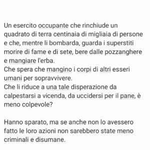 Viola Carofalo Instagram - Facciamo un esercizio di immaginazione.

Avete letto i titoli dei giornali oggi? Nemmeno dopo la strage di ieri sono disposti a parlare di genocidio e a denunciare con chiarezza le atrocità di Isr.

Ma visto che ci crogioliamo ancora nel dubbio, facciamo finta di credere all'ipotesi che più di cento persone siano morte nella calca per cercare di procurarsi un po' di cibo. 

Di credere che, dopo aver visto ospedali bombardati, civili usati come bersagli mobili, prigionieri denudati e umiliati, corpi profanati, sia IMPOSSIBILE che l'esercito israeliano abbia deliberatamente sparato sulla folla. 

È parecchio difficile,  ma proviamo a crederci. 

Un esercito occupante che rinchiude in un quadrato di terra centinaia di migliaia di persone e che, mentre li bombarda, guarda i superstiti morire di fame e di sete, bere dalle pozzanghere e mangiare l'erba. 
Che spera che mangino i corpi di altri esseri umani per sopravvivere. 
Che li riduce a una tale disperazione da calpestarsi a vicenda, da uccidersi per il pane, è meno colpevole? 

Hanno sparato, ma se anche non lo avessero fatto le loro azioni non sarebbero state meno criminali e disumane.