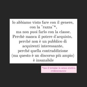 Viola Carofalo Instagram - Perche la povertà viene considerata una colpa e una vergogna?
C'è una contraddizione che viene continuamente rimossa: quella di classe.
Puoi (in teoria, ancora in ambienti "eletti", ovvio) essere ciò che vuoi, tranne che povero.
Ma perchè? Forse anche perchè è l'unica "differenza" che non può essere messa a frutto, a valore, che non può essere trasformata in marketing: lo abbiamo visto fare con il genere, con la "razza"*, ma non puoi farlo con la classe. Perchè manca il potere d'acquisto,  perché non è un pubblico di acquirenti interessante, perché quella contraddizione (ma questo è un discorso più ampio) è insanabile.
Da qui la vergogna: devi vergognarti perché non puoi comprare,ma solo, all'interno, se hai ancora qualcosa da vendere,  essere comprato. 

*uso il termine in senso storico, evidentemente

@kingmarracash