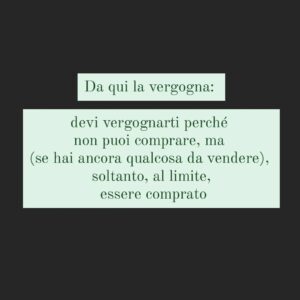 Viola Carofalo Instagram - Perche la povertà viene considerata una colpa e una vergogna?
C'è una contraddizione che viene continuamente rimossa: quella di classe.
Puoi (in teoria, ancora in ambienti "eletti", ovvio) essere ciò che vuoi, tranne che povero.
Ma perchè? Forse anche perchè è l'unica "differenza" che non può essere messa a frutto, a valore, che non può essere trasformata in marketing: lo abbiamo visto fare con il genere, con la "razza"*, ma non puoi farlo con la classe. Perchè manca il potere d'acquisto,  perché non è un pubblico di acquirenti interessante, perché quella contraddizione (ma questo è un discorso più ampio) è insanabile.
Da qui la vergogna: devi vergognarti perché non puoi comprare,ma solo, all'interno, se hai ancora qualcosa da vendere,  essere comprato. 

*uso il termine in senso storico, evidentemente

@kingmarracash
