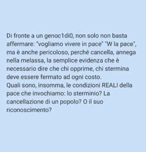 Viola Carofalo Instagram - Angelina Mango improvvisa all'Eurovision "Imagine" di John Lennon e, come ha scritto letteralmente ogni giornale italiano, "lancia il suo messaggio di pace".
Con tutta la simpatia per la cantante, direi che ci saremmo anche stancati, dopo 8 mesi e più di 35k morti, di questa retorica melensa e PERICOLOSA. 

Scriveva Fisher che il capitalismo produce discorsi/eventi apparentemente di rottura, ma ai quali "possiamo partecipare tutti". Ovvero che non incrinano nulla, che non trasformano nulla, che danno l'illusione di essere dalla parte giusta senza individuare alcun responsabile per i mali del mondo ( e dunque di fatto senza proporre alcuna soluzione). 

La parola PACE è spesso al centro di questa strategia.
Chi vuole che la gente soffra? Muoia? Debba scappare dalla propria casa o vederla distrutta? NESSUNO. 
Dunque chi vuole la guerra (e non la pace)? 
NESSUNO.
Chi è responsabile di questi morti (o della crisi climatica, o delle condizioni di sfruttamento sul lavoro, etc.)? Nessuno, perché nessuno li vuole.  Sono semplicemente COSE CHE CAPITANO. 

Si tratta della stessa strategia che prevede, di fronte al dilagare del razzismo negli USA, alle violenze della polizia che lo slogan da usare non sia "le vite delle persone nere contano" (BLM) ma "TUTTE LE VITE CONTANO". 
Diviene irrilevante chi concretamente viene ucciso/sfruttato/discriminato, scompaiono vittime e responsabili, cancellati da un appello astratto al valore di tutte le vite. 

Di fronte a un genoc1di0, non solo non basta affermare: "vogliamo vivere in pace" "W la pace", ma è anche pericoloso, perché cancella, annega nella melassa, la semplice evidenza che è necessario dire che chi opprime, chi stermina deve essere fermato ad ogni costo. 
Quali sono, insomma, le condizioni REALI della pace che invochiamo: la cancellazione di un popolo? O il suo riconoscimento? 

Bisogna avere il coraggio di dire che le vite palestinesi contano, che la pace che vogliono gli oppressori significa stermino, che "fanno il deserto e lo chiamano pace". 

🍉❤