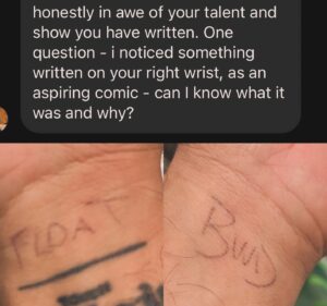 Vir Das Instagram - For the five people interested. Man’s got a good eye and it’s a comics question so I’ll answer. I write down what I want the show vibe to be on my right wrist before each show because I see it a lot while holding the mic. I tend to think of comedy shows as a particular temperature combined with a type of movement. Sometimes it’s ‘flight’ which means go harder as the show progresses, sometimes it’s ‘dig’ which means try a bunch of new stuff and go off on any thought tangent that hits me. Yesterday I wanted Melbourne to feel like we were floating. Just easy and not be conscious of chapters in the show, for it to appear seamless. BWD stays constant on the left wrist and stands for Be Watsons Dad. A reminder to be humble, and simple. When our dog was alive it was a reminder that he was waiting at home, no matter where I was in the world, a reminder of what was important. He passed, I’d done it for ten years, I kept doing it. I do this before every show and it keeps every show different for the audience and me. That’s all folks.