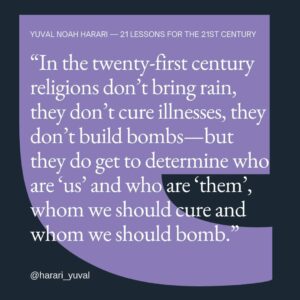 Yuval Harari Instagram - Mass identities are based on fictional stories, not on scientific facts. Nowadays, much of the division of humans into massive groups still depends on religious myths. So in the 21st century religions don’t bring rain, they don’t cure illnesses, they don’t build bombs – but they do get to determine who are ‘us’ and who are ‘them’, who should we cure and who should we bomb. Most religions have a lot in common, but they are too often weaponized to generate division and conflict.

#quote #humanity #identity #tribalism #cooperation #quotes #coexistence #bridgingdivides #religion