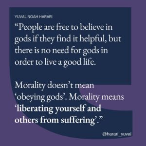 Yuval Harari Instagram - People are free to believe in gods if they find it helpful, but there is no need for gods in order to live a good life.

Morality doesn’t mean “obeying gods”. Morality means “liberating yourself and others from suffering”.

#morality #gods #atheism #religion #quote