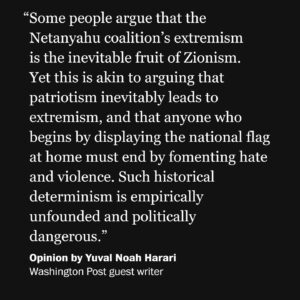 Yuval Harari Instagram - "Various groups distort and weaponize the term 'Zionism,' depicting it as a malignant form of tribalism or even racism," @yuval_noah_harari writes in @PostOpinions.

"We cannot do justice here to the many strains that existed within Zionism over the past 150 years, and to the impact that events such as the Holocaust and the various Arab-Israeli wars had on Zionism. What is clear is that over the generations many Zionists did deny the right to Palestinian nationhood, and laid claim to the entire land between the Mediterranean Sea and the Jordan River, as well as to additional territories east of the Jordan, in the Sinai Peninsula and elsewhere. But other Zionists held much more sensible views, and were willing to settle for far less. David Ben-Gurion and the majority of Zionists embraced in 1947 the U.N. partition plan that mandated the establishment of a Palestinian state alongside a Jewish state. It was Palestinian rejection of this plan that led to the eruption of the first Arab-Israeli War (1948-1949)."
 
Harari warns:
"If Netanyahu’s bigoted vision vanquishes Herzl’s Zionist ethos, it would alter the meaning not only of the modern state of Israel, but also of thousands of years of prior Jewish history."

🔗Visit the link in the bio of @PostOpinions to read more.