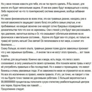 Андрей Старый Instagram - Заметки наркомана часть 8
Так о чем поговорим сегодня? Сразу скажу, у меня третий день болит весь рот после похода к стоматологу… поэтому сегодня чисто мысли вслух, потому что не могу сконцентрироваться нормально.
А теперь тема сегодняшнего урока: трава.
Я знаком с двумя группами людей относительно этого вопроса:
первая, те что кричит направо и налево о безопасности данного божьего дара.
вторая, что поняли в какой они оказались жопе благодаря самому безопасному наркотику в мире и теперь не знают как из неё вылезти. Очень часто, вот так бывает, адепты первой группы оказываются в числе вторых. Я уверен, что среди вас есть огромное количество как защитников дудки, так и пострадавших. И у каждого из вас будет право высказаться в комментариях или в директ. Я же в свою очередь просто озвучу свои мысли относительно данного вещества. А оно такое: дудка, это один из самых страшных наркотиков в мире! И его главная опасность как раз в полной иллюзии безопасности. Трава не дарит вам зависимость через пару косячков или водных, Она дарит вам расслабленность, спокойствие и умиротворенность. Она всем своим видом показывает, что с вами ничего не будет… но может быть жирными станете, потому как жрать постоянно будите. В остальном все 4:20 братан. 
-А трахался под травой? Нет? Бля попробуй братан! Это улёт
Трава убирает раздражительность и боль, страхи, под ней отлично засыпать…..и просыпаться тоже отлично. Почему бы мне не курить каждый вечер, после работы, учёбы… я больше не срываюсь на близких, я спокоен и даже доброжелателен…..
-Отличная идея братан…. Отличная идея!
Тик так, тик так…. Это произойдёт может через полгода, а может через год, это будет проникать в тебя медленно и безшумно… одного косого станет мало, а потом и двух, затем ты поймёшь что ты в принципе не можешь спать без накурки… теперь ты всегда раздражителен, ты не можешь сосредоточиться без косека, твои умственные способности начнут катастрофически лететь вниз….. И тут приходит осознание: я скурил нахуй! Надо бросать!
!!!Продолжение в карусели!!!