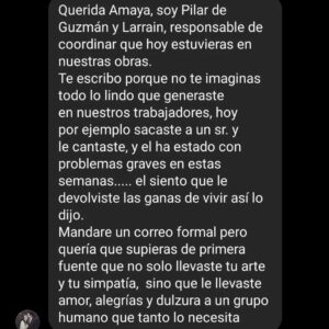 Amaya Forch Instagram - Comparto con ustedes este mensaje que me llegó estando en Arica y que casi me hace explotar el corazón. Lo comparto desde  mi agradecimiento y humildad.
Lo comparto porque de pronto me sentí pequeña flotando en un universo de amor. 
Lo comparto porque es responsabilidad de quienes somos artistas el generar arte con sentido.
Lo compartí primero con mis hijos y mi papá porque me sentí chocha y quería que ellos también lo estuvieran. 
Lo comparto porque está bien sentirnos orgullosos de lo que hacemos. 
Lo comparto porque es puro amor.
Lo comparto porque es cultura. 
Lo comparto porque quisiera que se crearan más instancias culturales y no tan solo mera entretención. 
Lo comparto porque sueño con cultura para todos.
Lo comparto porque no se imaginan todo lo que esos ojitos que me miraban al cantar me regalaron al alma.
Lo comparto para dar las gracias de tener la suerte de ser.
Lo comparto porque lo bueno se comparte.

Gracias @corporacionculturalcchc por llevarme por tercer año a cantar en distintas ciudades a los trabajadores de la construcción en sus lugares de trabajo .
Gracias @pamemayorga @eduardomorales5952 por la gestión , la conversa , la buena onda.
Gracias @angelo_henriquez por el apañe siempre.
