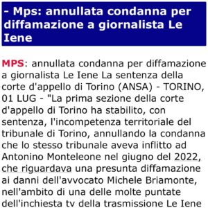 Antonino Monteleone Instagram - NON HO DIFFAMATO NESSUNO
CANCELLATA IN APPELLO LA MIA CONDANNA

In questa foto, con due ottimi avvocati, Stefano Toniolo e Susanna Gallazzi, festeggiamo una bella notizia dopo l’Appello contro una condanna che, evidentemente, non doveva essere pronunciata.

Nel 2022 questa condanna che ritenevo ingiusta, non solo nel merito, mi ha fatto molto soffrire.
Tutte le persone che mi vogliono bene sanno l’impatto che ha avuto su di me e sulla mia voglia di fare il lavoro che amo.
Due anni dopo un collegio l’ha cancellata. Confidavo in questa decisione e posso dire di avere avuto Giustizia, per ora. 
Per cui adesso, contro tutti quelli che avevano pensato di approfittarne per delegittimare il mio lavoro su una storia delicatissima come è l’inchiesta giornalistica sulla morte di David Rossi lo posso dire ad alta voce: NON HO DIFFAMATO NESSUNO. 

Ho semplicemente fatto il mio lavoro.
E continuerò a farlo!

Gradirei che a questa notizia, giornali e commentatori improvvisati, dedicassero equivalente spazio come avvenne in seguito alla condanna. 

@redazioneiene 
@martinez_novebaci