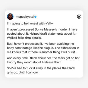 Brittany Packnett Instagram - at some point in 2020, I became the Black death girl on tv.

Nevermind my intellect or expertise on any of the things they originally hired me to discuss. Most of the time, I had to say the things exploding in our collective hearts and hold myself together enough to say them. 

The days I held myself together poorly ended up being my most “viral” moments—ones I had to be convinced by my friends to post because they were too hard for me to look at. I was never ashamed of speaking up for us—but I was worn down by the assignment. I don’t want the viral moment from Black pain—because I work daily to ensure Black pain stops being the constant.

Being that person forced me to consume the media of terror we face in order to be prepared to speak to it. Eventually, I began to avoid it and refuse to watch it. 
But then it would be time for broadcast. And the video would play over the screen before the camera cut to me. And the unending dam of my grief would open wide on television, live after seeing what I thought I had escaped. 

The hotbed of these conflicting feelings are so known to us that the heat never escapes my chest. It’s a permanent fixture. Whether I’m responsible to find words or not, share knowledge or not, give meaning or not, the pressure sits like a knot behind my sternum and gives me grief—grief I often don’t have real room to release. 

Because what Black girl truly has the room right now?
We are prepping for virulent misogynoir this election while trying to get one of us across the finish line and simultaneously push for peace across global genocides. We can’t scroll without unprovoked attacks on everything from our dateability to our femininity to our bitterness—all results of the very systems and attitudes you depend on us to fight for you. We set the blueprint on Sunday calls and wake to videos of a brutality specifically reserved for us. 

I see and thank the Black girls making room. 
And I see those of us who just can’t bear to yet.

And I see you, Sonya Massey. 
I can’t make another name a hashtag.