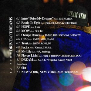DJ RYOW Instagram - "DRIVE MY DREAMS" Track List / 03.27.2024

https://linkco.re/r2GH3Yaz

1. Intro “Drive My Dreams” feat. EMI MARIA
2. Ready To Fight feat. guca owl, LANA & ¥ellow Bucks
3. HOPE feat. Carz
4. MOW feat. SOCKS
5. Osanpo Remix feat. R-指定, 般若 / SOCKS & DJ RYOW
6. CPR feat. EMI MARIA, DADA
7. Trust feat. KONA ROSE, IO
8. Factor feat. Kaneee, C.O.S.A.
9. My Life feat. 柊人, Jin Dogg
10. Players Livin’ feat. 梵頭, T-TRIPPIN’, PERSIA, K-DOG
11. DREAM feat. G.CUE, “E”qual & Kalassy Nikoff

Bonus Track
12. Skit
13. NEW YORK, NEW YORK 2023 / TOKONA-X