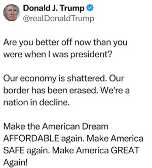 Donald Trump Instagram - Are you better off now than you were when I was president?

Our economy is shattered. Our border has been erased. We’re a nation in decline.

Make the American Dream AFFORDABLE again. Make America SAFE again. Make America GREAT Again!