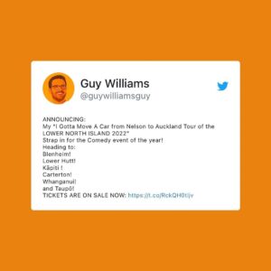 Guy Williams Instagram - ANNOUNCING: 
My “I Gotta Move A Car from Nelson to Auckland Tour of the LOWER NORTH ISLAND 2022” 
Strap in for the Comedy event of the year! 
Heading to:
Blenheim!
Lower Hutt! 
Kāpiti !
Carterton!
Whanganui!
and Taupō!
TICKETS ARE ON SALE NOW: https://linktr.ee/guywilliamsguy