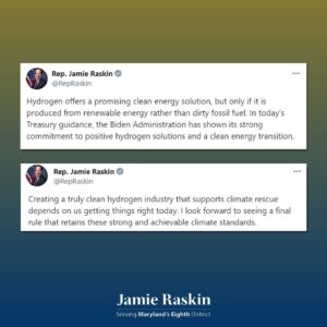 Jamie Raskin Instagram - Hydrogen offers a promising clean energy solution, but only if it is produced from renewable energy rather than dirty fossil fuel. In today’s Treasury guidance, the Biden Administration has shown its strong commitment to positive hydrogen solutions and a clean energy transition.

Creating a truly clean hydrogen industry that supports climate rescue depends on us getting things right today. I look forward to seeing a final rule that retains these strong and achievable climate standards.