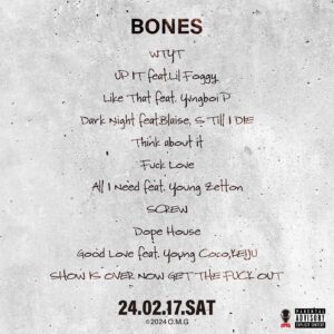 Jin Dogg Instagram - TRACK LIST

Jin Dogg 2nd Album
“Blood & Bones”
(BONES)

1.WTYT
produced by Homunculu$

2.UP IT feat.Lil Foggy
produced by Hadihaad

3.Like That feat. Yvngboi P
produced by LIL G

4.Dark Night feat.Blaise, S Till I DIE
produced by hokuto

5.Think about it
produced by Koshy & Az

6.Fuck Love
produced by Koshy

7.All I Need feat. Young Zetton
produced by Koshy & Nova

8.SCREW
produced by DJ BULLSET , DJ EZEL screwed by DJ EZEL

9.Dope House
produced by Lil YamaGucci

10.Good Love feat. Young Coco,KEIJU
produced by Koshy, youngsavagecoco 

11.SHOW IS OVER NOW GET THE FUCK OUT
produced by GeG

11.MIX 渡辺紀明

1.2.3.4.5.6.7.8.9.10.11
MIX/ MASTERING
KNUX