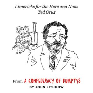 John Lithgow Instagram - The poems in A Confederacy of Dumptys cover mostly historical figures—many long-forgotten—but I also get a few swipes in at scoundrels of the present day. Like this one…

“Ted Cruz, that lardaceous baboon, 
Is the maestro of inopportune. 
With his state in deep freeze 
This titan of sleaze 
Took his family off to Cancún.”

#ConfederacyOfDumptys