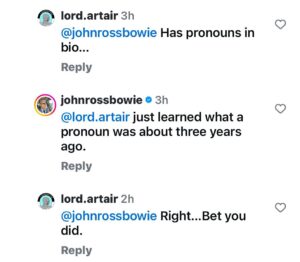 John Ross Bowie Instagram - I put my pronouns in my bio just as a simple way to let people know I don’t take gender for granted, and I understand it’s a spectrum. There’s all sorts of evolving research coming out, it’s still a very new field, but it seems to me a very straightforward sign to let my trans friends or my friends with trans kids know that they’re safe with me and I’m not in the business of judging them. If it bothers you, that’s OK – I mean, I think we have bigger problems in this world than people’s pronouns, but you do you.
This pathological virgin (@lord.artair, pictured above) set up a structure where he tagged me, made me the subject of the sentence and then when I returned the favor (lord artair learned what a pronoun is three years ago) he doesn’t get it and digs deeper. That’s a simple way of letting me know that after I ridicule you publicly, you are no longer worth my time. 🇺🇸