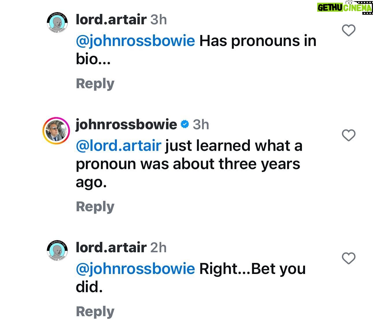 John Ross Bowie - 2.5K Likes - I put my pronouns in my bio just as a simple way to let people know I don’t take gender for granted, and I understand it’s a spectrum. There’s all sorts of evolving research coming out, it’s still a very new field, but it seems to me a very straightforward sign to let my trans friends or my friends with trans kids know that they’re safe with me and I’m not in the business of judging them. If it bothers you, that’s OK – I mean, I think we have bigger problems in this world than people’s pronouns, but you do you.
This pathological virgin (@lord.artair, pictured above) set up a structure where he tagged me, made me the subject of the sentence and then when I returned the favor (lord artair learned what a pronoun is three years ago) he doesn’t get it and digs deeper. That’s a simple way of letting me know that after I ridicule you publicly, you are no longer worth my time. 🇺🇸