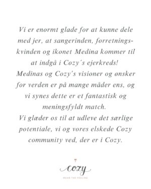 Julie Zangenberg Instagram - En besked fra Cozy 💌 

Vi er enormt glade for at kunne dele med jer, at sangerinden, forretnings-kvinden og ikonet Medina kommer til at indgå i Cozy´s ejerkreds!

Medinas og Cozy’s visioner og ønsker for verden er på mange måder ens, og vi synes dette er et fantastisk og meningsfyldt match.

Vi glæder os til at udleve det særlige potentiale, vi og vores elskede Cozy community ved, der er i Cozy.

Cozy er en virksomhed der vil hjælpe, forkæle og glæde dig gennem vores omsorgsfulde produkter og vores hyggelige ugentlige Live Sales samt offline events.

Glæd jer til en masse spændende tiltag og besøg os allerede nu på webshoppen www.cozybyjz.com og @cozybyjz på de sociale medier.

Kram Julie & Team Cozy❣️

Vil du være med til at fejre?  Så kom med til vores online Fejrings Live Sale i morgen onsdag d. 10 juli kl. 19.30 på Facebook eller Instagram. Vi har ekstra gode priser, vores bedste produkter og konkurrencer du vil vinde! Tilmeld dig via. Cozy’s link i bio.