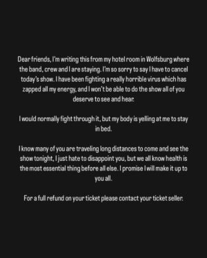 Katie Melua Instagram - Dear friends, I’m writing this from my hotel room in Wolfsburg where the band, crew and I are staying. I’m so sorry to say I have to cancel today’s show. I have been fighting a really horrible virus which has zapped all my energy, and I won’t be able to do the show all of you deserve to see and hear. 

I would normally fight through it, but my body is yelling at me to stay in bed. 

I know many of you are traveling long distances to come and see the show tonight, I just hate to disappoint you, but we all know health is the most essential thing before all else. I promise I will make it up to you all. 

For a full refund on your ticket please contact your ticket seller.