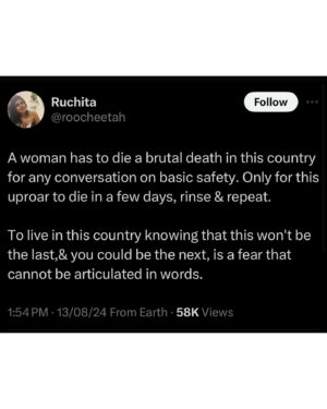 Maanvi Gagroo Instagram - I want Independence.
I don’t want to ask a male friend/relative to drop me home.
I don’t want them to have to offer.

I don’t want to pretend to be on a call while walking alone after dark.
I don’t want to actually have to be on a call.

I don’t want to learn the S.I.N.G
Or carry a pair of scissors in my bag.

I don’t want to reject a nice house because it doesn’t have a safety door.
I don’t want to have to make my dog bark so the person standing outside my house knows I have one.

I don’t want to have to make decisions based on fear. I want to be free from this. I want every girl/woman to be free from this. 
I want independence. 

#justiceformoumita #bengalhorror