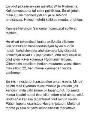 Maria Veitola Instagram - Kesäkuussa äänestettiin voisiko ministerinä toimia mies, joka on kohdellut nuoria naisia sopimattomasti. Toistuvasti. 

Elinkeinoministeri Wille Rydman sai eduskunnalta mandaatin jatkaa matkaansa politiikan huipulle.

Rydmanin kohteiksi joutuneilta naisilta ei ole pyytänyt anteeksi kukaan - ei Kokoomus, hallitus tai Rydman itse. Asiaa ei edes pahoiteltu. Se lakaistiin takaisin maton alle, missä se on viimeiset vuodet ollutkin.

Rydmanin käytöksestä Helsingin Sanomille kertoneet naiset ovat olleet poikkeuksellisen rohkeita -vain tullaakseen loukatuiksi, leimatuiksi ja häväistyiksi. 

Toimittajana olen pohtinut sitä, miten tärkeä rooli journalismilla on yhteiskunnassa tapahtuvan vallan väärinkäytöksen paljastajana. Ilman kokemuksistaan kertovia rohkeita ihmisiä ei toimittajilla ole, mistä raportoida. 

Samaan aikaan tuntuu todella väärältä, että jo valmiiksi hauraat ja hyväksikäytetyt ihmiset jäävät kaiken keskellä yksin ja joutuvat pelkäämään lisää. Miten totuuden paljastaminen tulee vaikuttamaan heidän elämäänsä?

Tässäkin tapauksessa pahin tapahtui.

Minusta sen, joka puhuu totta, ei pitäisi joutua pelkäämään. 

Mieltäni vaivaa toistuvasti kysymys: Miten voisimme yhteiskuntana huolehtia näistä naisista ja muista häirinnän kohteista paremmin?