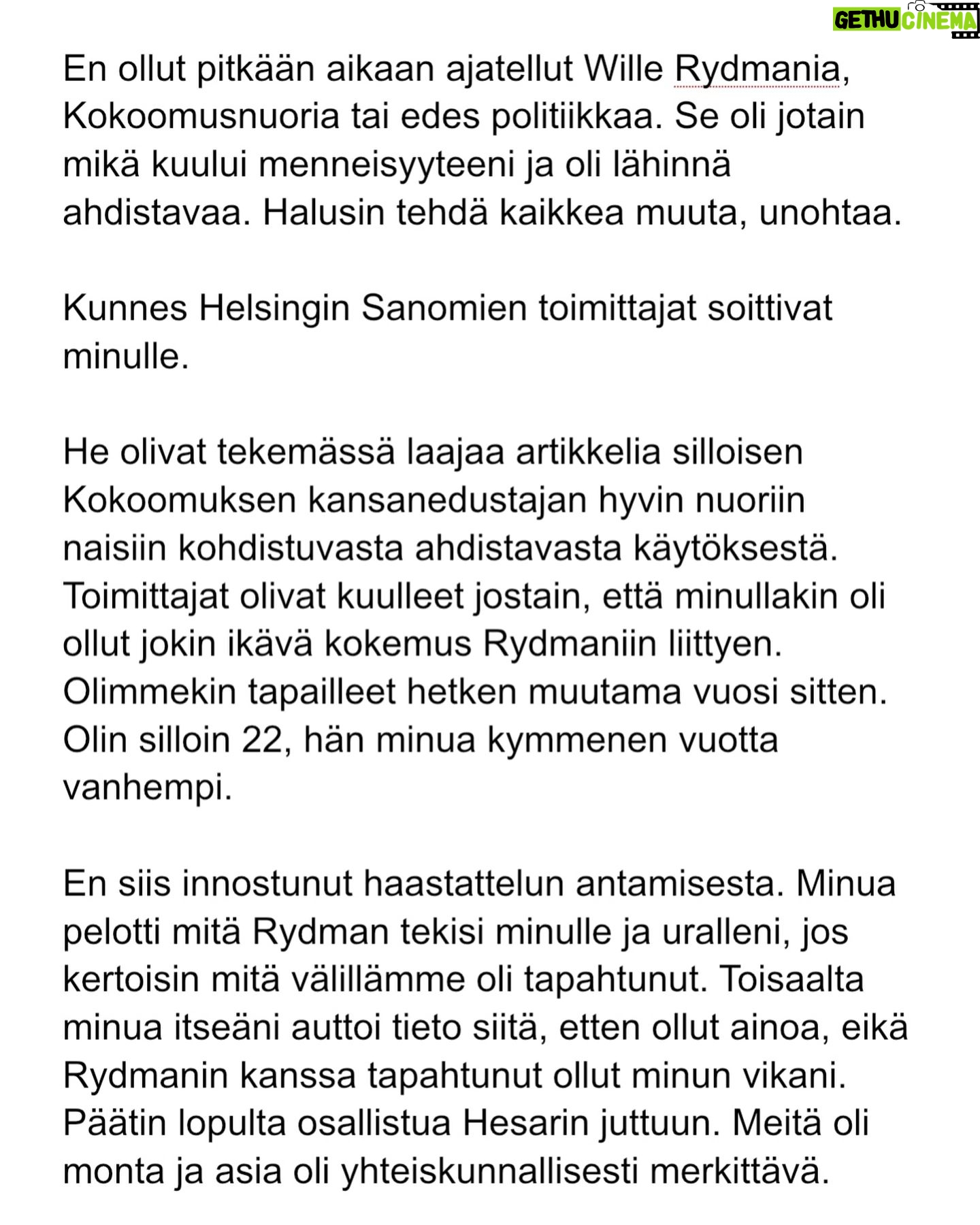 Maria Veitola - 24.4K Likes - Kesäkuussa äänestettiin voisiko ministerinä toimia mies, joka on kohdellut nuoria naisia sopimattomasti. Toistuvasti.
Elinkeinoministeri Wille Rydman sai eduskunnalta mandaatin jatkaa matkaansa politiikan huipulle.
Rydmanin kohteiksi joutuneilta naisilta ei ole pyytänyt anteeksi kukaan - ei Kokoomus, hallitus tai Rydman itse. Asiaa ei edes pahoiteltu. Se lakaistiin takaisin maton alle, missä se on viimeiset vuodet ollutkin.
Rydmanin käytöksestä Helsingin Sanomille kertoneet naiset ovat olleet poikkeuksellisen rohkeita -vain tullaakseen loukatuiksi, leimatuiksi ja häväistyiksi.
Toimittajana olen pohtinut sitä, miten tärkeä rooli journalismilla on yhteiskunnassa tapahtuvan vallan väärinkäytöksen paljastajana. Ilman kokemuksistaan kertovia rohkeita ihmisiä ei toimittajilla ole, mistä raportoida.
Samaan aikaan tuntuu todella väärältä, että jo valmiiksi hauraat ja hyväksikäytetyt ihmiset jäävät kaiken keskellä yksin ja joutuvat pelkäämään lisää. Miten totuuden paljastaminen tulee vaikuttamaan heidän elämäänsä?
Tässäkin tapauksessa pahin tapahtui.
Minusta sen, joka puhuu totta, ei pitäisi joutua pelkäämään.
Mieltäni vaivaa toistuvasti kysymys: Miten voisimme yhteiskuntana huolehtia näistä naisista ja muista häirinnän kohteista paremmin?
