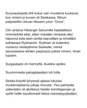 Maria Veitola Instagram - Kesäkuussa äänestettiin voisiko ministerinä toimia mies, joka on kohdellut nuoria naisia sopimattomasti. Toistuvasti. 

Elinkeinoministeri Wille Rydman sai eduskunnalta mandaatin jatkaa matkaansa politiikan huipulle.

Rydmanin kohteiksi joutuneilta naisilta ei ole pyytänyt anteeksi kukaan - ei Kokoomus, hallitus tai Rydman itse. Asiaa ei edes pahoiteltu. Se lakaistiin takaisin maton alle, missä se on viimeiset vuodet ollutkin.

Rydmanin käytöksestä Helsingin Sanomille kertoneet naiset ovat olleet poikkeuksellisen rohkeita -vain tullaakseen loukatuiksi, leimatuiksi ja häväistyiksi. 

Toimittajana olen pohtinut sitä, miten tärkeä rooli journalismilla on yhteiskunnassa tapahtuvan vallan väärinkäytöksen paljastajana. Ilman kokemuksistaan kertovia rohkeita ihmisiä ei toimittajilla ole, mistä raportoida. 

Samaan aikaan tuntuu todella väärältä, että jo valmiiksi hauraat ja hyväksikäytetyt ihmiset jäävät kaiken keskellä yksin ja joutuvat pelkäämään lisää. Miten totuuden paljastaminen tulee vaikuttamaan heidän elämäänsä?

Tässäkin tapauksessa pahin tapahtui.

Minusta sen, joka puhuu totta, ei pitäisi joutua pelkäämään. 

Mieltäni vaivaa toistuvasti kysymys: Miten voisimme yhteiskuntana huolehtia näistä naisista ja muista häirinnän kohteista paremmin?