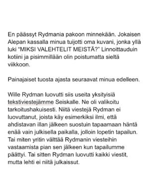 Maria Veitola Instagram - Kesäkuussa äänestettiin voisiko ministerinä toimia mies, joka on kohdellut nuoria naisia sopimattomasti. Toistuvasti. 

Elinkeinoministeri Wille Rydman sai eduskunnalta mandaatin jatkaa matkaansa politiikan huipulle.

Rydmanin kohteiksi joutuneilta naisilta ei ole pyytänyt anteeksi kukaan - ei Kokoomus, hallitus tai Rydman itse. Asiaa ei edes pahoiteltu. Se lakaistiin takaisin maton alle, missä se on viimeiset vuodet ollutkin.

Rydmanin käytöksestä Helsingin Sanomille kertoneet naiset ovat olleet poikkeuksellisen rohkeita -vain tullaakseen loukatuiksi, leimatuiksi ja häväistyiksi. 

Toimittajana olen pohtinut sitä, miten tärkeä rooli journalismilla on yhteiskunnassa tapahtuvan vallan väärinkäytöksen paljastajana. Ilman kokemuksistaan kertovia rohkeita ihmisiä ei toimittajilla ole, mistä raportoida. 

Samaan aikaan tuntuu todella väärältä, että jo valmiiksi hauraat ja hyväksikäytetyt ihmiset jäävät kaiken keskellä yksin ja joutuvat pelkäämään lisää. Miten totuuden paljastaminen tulee vaikuttamaan heidän elämäänsä?

Tässäkin tapauksessa pahin tapahtui.

Minusta sen, joka puhuu totta, ei pitäisi joutua pelkäämään. 

Mieltäni vaivaa toistuvasti kysymys: Miten voisimme yhteiskuntana huolehtia näistä naisista ja muista häirinnän kohteista paremmin?