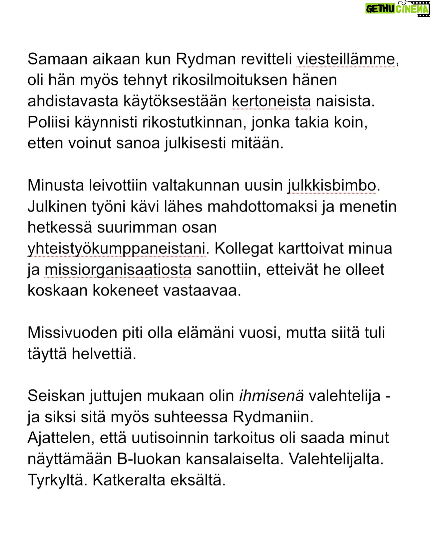 Maria Veitola - 24.4K Likes - Kesäkuussa äänestettiin voisiko ministerinä toimia mies, joka on kohdellut nuoria naisia sopimattomasti. Toistuvasti.
Elinkeinoministeri Wille Rydman sai eduskunnalta mandaatin jatkaa matkaansa politiikan huipulle.
Rydmanin kohteiksi joutuneilta naisilta ei ole pyytänyt anteeksi kukaan - ei Kokoomus, hallitus tai Rydman itse. Asiaa ei edes pahoiteltu. Se lakaistiin takaisin maton alle, missä se on viimeiset vuodet ollutkin.
Rydmanin käytöksestä Helsingin Sanomille kertoneet naiset ovat olleet poikkeuksellisen rohkeita -vain tullaakseen loukatuiksi, leimatuiksi ja häväistyiksi.
Toimittajana olen pohtinut sitä, miten tärkeä rooli journalismilla on yhteiskunnassa tapahtuvan vallan väärinkäytöksen paljastajana. Ilman kokemuksistaan kertovia rohkeita ihmisiä ei toimittajilla ole, mistä raportoida.
Samaan aikaan tuntuu todella väärältä, että jo valmiiksi hauraat ja hyväksikäytetyt ihmiset jäävät kaiken keskellä yksin ja joutuvat pelkäämään lisää. Miten totuuden paljastaminen tulee vaikuttamaan heidän elämäänsä?
Tässäkin tapauksessa pahin tapahtui.
Minusta sen, joka puhuu totta, ei pitäisi joutua pelkäämään.
Mieltäni vaivaa toistuvasti kysymys: Miten voisimme yhteiskuntana huolehtia näistä naisista ja muista häirinnän kohteista paremmin?