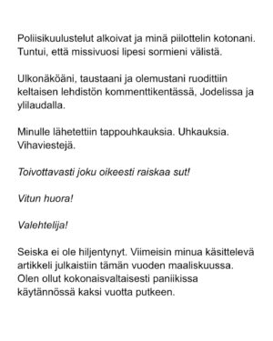 Maria Veitola Instagram - Kesäkuussa äänestettiin voisiko ministerinä toimia mies, joka on kohdellut nuoria naisia sopimattomasti. Toistuvasti. 

Elinkeinoministeri Wille Rydman sai eduskunnalta mandaatin jatkaa matkaansa politiikan huipulle.

Rydmanin kohteiksi joutuneilta naisilta ei ole pyytänyt anteeksi kukaan - ei Kokoomus, hallitus tai Rydman itse. Asiaa ei edes pahoiteltu. Se lakaistiin takaisin maton alle, missä se on viimeiset vuodet ollutkin.

Rydmanin käytöksestä Helsingin Sanomille kertoneet naiset ovat olleet poikkeuksellisen rohkeita -vain tullaakseen loukatuiksi, leimatuiksi ja häväistyiksi. 

Toimittajana olen pohtinut sitä, miten tärkeä rooli journalismilla on yhteiskunnassa tapahtuvan vallan väärinkäytöksen paljastajana. Ilman kokemuksistaan kertovia rohkeita ihmisiä ei toimittajilla ole, mistä raportoida. 

Samaan aikaan tuntuu todella väärältä, että jo valmiiksi hauraat ja hyväksikäytetyt ihmiset jäävät kaiken keskellä yksin ja joutuvat pelkäämään lisää. Miten totuuden paljastaminen tulee vaikuttamaan heidän elämäänsä?

Tässäkin tapauksessa pahin tapahtui.

Minusta sen, joka puhuu totta, ei pitäisi joutua pelkäämään. 

Mieltäni vaivaa toistuvasti kysymys: Miten voisimme yhteiskuntana huolehtia näistä naisista ja muista häirinnän kohteista paremmin?