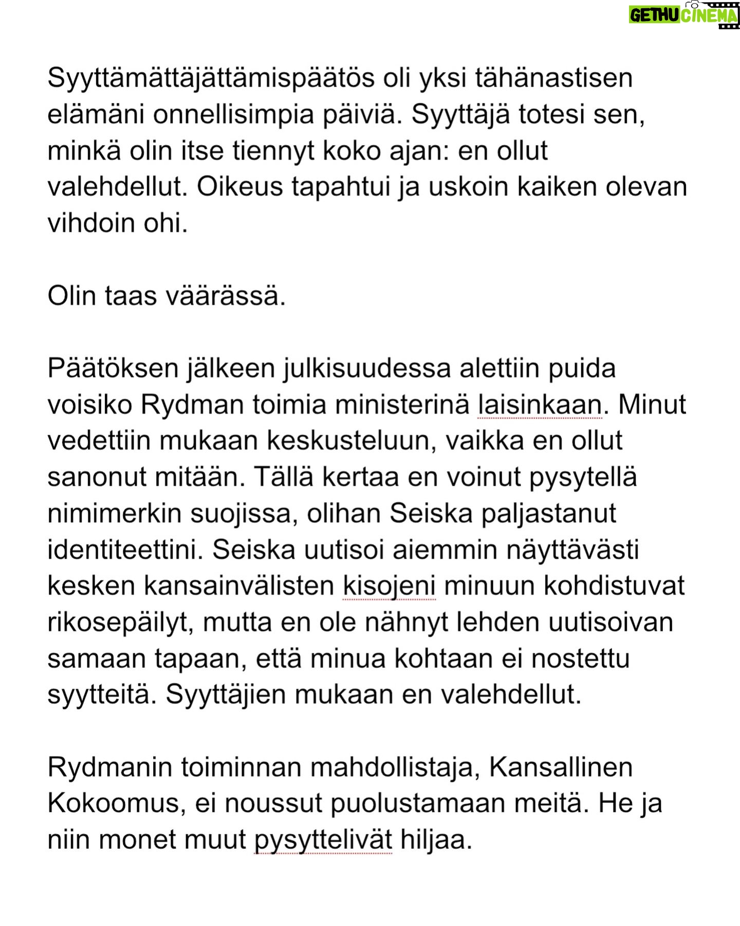 Maria Veitola - 24.4K Likes - Kesäkuussa äänestettiin voisiko ministerinä toimia mies, joka on kohdellut nuoria naisia sopimattomasti. Toistuvasti.
Elinkeinoministeri Wille Rydman sai eduskunnalta mandaatin jatkaa matkaansa politiikan huipulle.
Rydmanin kohteiksi joutuneilta naisilta ei ole pyytänyt anteeksi kukaan - ei Kokoomus, hallitus tai Rydman itse. Asiaa ei edes pahoiteltu. Se lakaistiin takaisin maton alle, missä se on viimeiset vuodet ollutkin.
Rydmanin käytöksestä Helsingin Sanomille kertoneet naiset ovat olleet poikkeuksellisen rohkeita -vain tullaakseen loukatuiksi, leimatuiksi ja häväistyiksi.
Toimittajana olen pohtinut sitä, miten tärkeä rooli journalismilla on yhteiskunnassa tapahtuvan vallan väärinkäytöksen paljastajana. Ilman kokemuksistaan kertovia rohkeita ihmisiä ei toimittajilla ole, mistä raportoida.
Samaan aikaan tuntuu todella väärältä, että jo valmiiksi hauraat ja hyväksikäytetyt ihmiset jäävät kaiken keskellä yksin ja joutuvat pelkäämään lisää. Miten totuuden paljastaminen tulee vaikuttamaan heidän elämäänsä?
Tässäkin tapauksessa pahin tapahtui.
Minusta sen, joka puhuu totta, ei pitäisi joutua pelkäämään.
Mieltäni vaivaa toistuvasti kysymys: Miten voisimme yhteiskuntana huolehtia näistä naisista ja muista häirinnän kohteista paremmin?