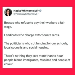 Nadia Whittome Instagram - Bosses who refuse to pay their workers a fair wage.

Landlords who charge extortionate rents.

The politicians who cut funding for our schools, local councils and social housing.

There’s nothing they love more than to hear people blame immigrants, Muslims and people of colour.