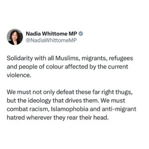 Nadia Whittome Instagram - Solidarity with all Muslims, migrants, refugees and people of colour affected by the current violence.

We must not only defeat these far right thugs, but the ideology that drives them. We must combat racism, Islamophobia and anti-migrant hatred wherever they rear their head.