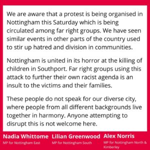 Nadia Whittome Instagram - Statement from the Nottingham MPs about the far-right protest being planned in Nottingham on Saturday:

We are aware that a protest is being organised in Nottingham this Saturday which is being circulated among far right groups. We have seen similar events in other parts of the country used to stir up hatred and division in communities. 

Nottingham is united in its horror at the killing of children in Southport. Far right groups using this attack to further their own racist agenda is an insult to the victims and their families.

These people do not speak for our diverse city, where people from all different backgrounds live together in harmony. Anyone attempting to disrupt this is not welcome here.