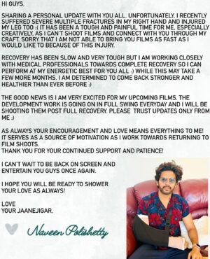 Naveen Instagram - Hi guys. Life update . Have unfortunately suffered severe multiple fractures in my hand 💔 and injured my leg too :( Was really looking forward to bring you exciting films after all the blockbuster love you have given my films. It has been very tough physically and mentally but working towards full recovery so I can perform at my energetic best for you. As always your support, patience and love is the only medicine I need ❤️ Exciting new films in development . Please trust updates only from me :) Can’t wait to entertain you on the big screen with these films soon. Hope you are all doing well.  Love you always. Your JaaneJigar ❤️