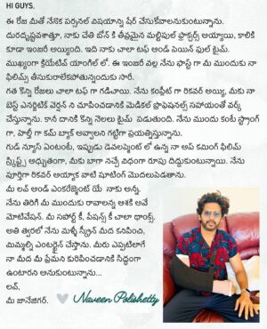 Naveen Instagram - Hi guys. Life update . Have unfortunately suffered severe multiple fractures in my hand 💔 and injured my leg too :( Was really looking forward to bring you exciting films after all the blockbuster love you have given my films. It has been very tough physically and mentally but working towards full recovery so I can perform at my energetic best for you. As always your support, patience and love is the only medicine I need ❤️ Exciting new films in development . Please trust updates only from me :) Can’t wait to entertain you on the big screen with these films soon. Hope you are all doing well.  Love you always. Your JaaneJigar ❤️