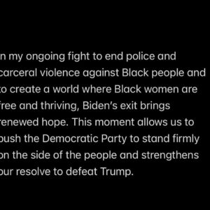 Patrisse Cullors Instagram - #KamalaHarris #DefeatTrump

Statement from Patrisse Cullors, Artist, Abolitionist 

Today, we witnessed a pivotal moment for the people as Joe Biden decided to drop out of the presidential race. While Biden was never the first choice for many of us, we recognize the devastatingly profound impact a second Trump presidency would have—not just on the United States, but globally.

In my ongoing fight to end police and carceral violence against Black people and to create a world where Black women are free and thriving, Biden’s exit brings renewed hope. This moment allows us to push the Democratic Party to stand firmly on the side of the people and strengthens our resolve to defeat Trump.

Over the next four months, we must do everything in our power to ensure we never face a Trump candidacy again. Furthermore, we must work toward a future where a multi-party system replaces the restrictive two-party framework, ensuring true representation and justice for all.